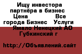 Ищу инвестора-партнёра в бизнес › Цена ­ 500 000 - Все города Бизнес » Услуги   . Ямало-Ненецкий АО,Губкинский г.